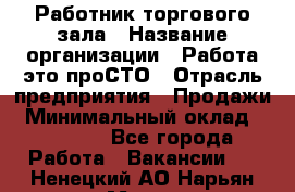 Работник торгового зала › Название организации ­ Работа-это проСТО › Отрасль предприятия ­ Продажи › Минимальный оклад ­ 19 500 - Все города Работа » Вакансии   . Ненецкий АО,Нарьян-Мар г.